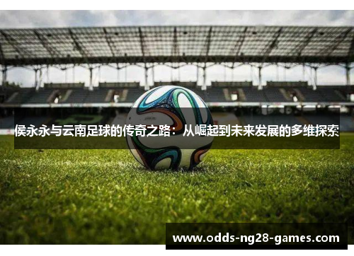 侯永永与云南足球的传奇之路：从崛起到未来发展的多维探索