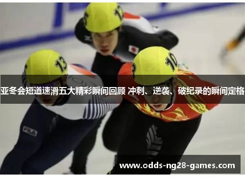 亚冬会短道速滑五大精彩瞬间回顾 冲刺、逆袭、破纪录的瞬间定格