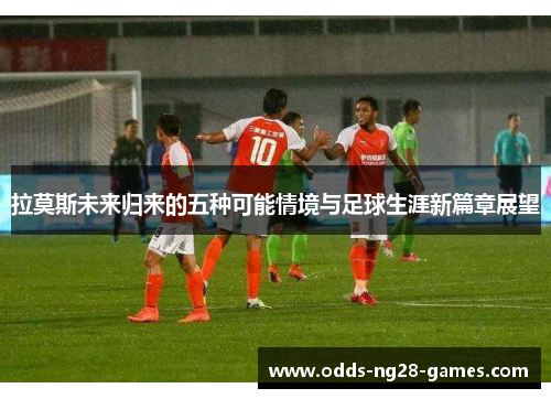 拉莫斯未来归来的五种可能情境与足球生涯新篇章展望
