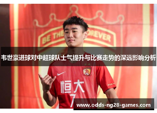 韦世豪进球对中超球队士气提升与比赛走势的深远影响分析