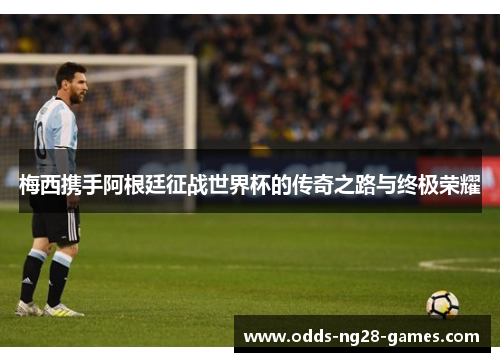 梅西携手阿根廷征战世界杯的传奇之路与终极荣耀