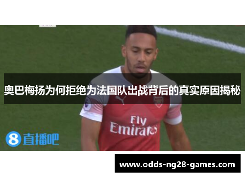 奥巴梅扬为何拒绝为法国队出战背后的真实原因揭秘