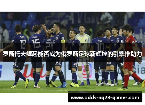 罗斯托夫崛起能否成为俄罗斯足球新辉煌的引擎推动力