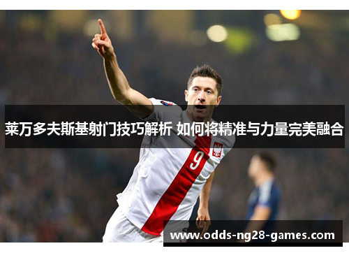 莱万多夫斯基射门技巧解析 如何将精准与力量完美融合