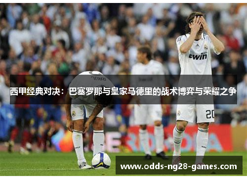 西甲经典对决:巴塞罗那与皇家马德里的战术博弈与荣耀之争 西甲经典对决:巴塞罗那与皇家马德里的战术博弈与荣耀之争