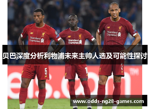 贝巴深度分析利物浦未来主帅人选及可能性探讨 贝巴深度分析利物浦未来主帅人选及可能性探讨