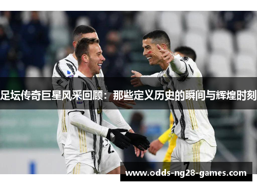 足坛传奇巨星风采回顾：那些定义历史的瞬间与辉煌时刻